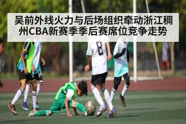 吴前外线火力与后场组织牵动浙江稠州CBA新赛季季后赛席位竞争走势