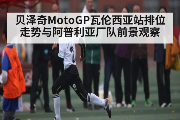 贝泽奇MotoGP瓦伦西亚站排位走势与阿普利亚厂队前景观察